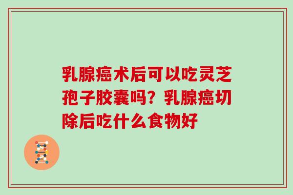 乳腺癌术后可以吃灵芝孢子胶囊吗?乳腺癌切除后吃什么食物好