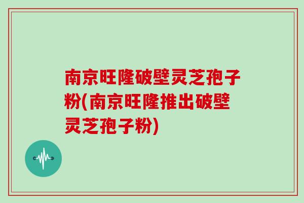 南京旺隆破壁灵芝孢子粉(南京旺隆推出破壁灵芝孢子粉)