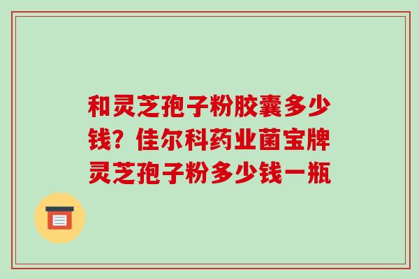 和灵芝孢子粉胶囊多少钱?佳尔科药业菌宝牌灵芝孢子粉多少钱一瓶