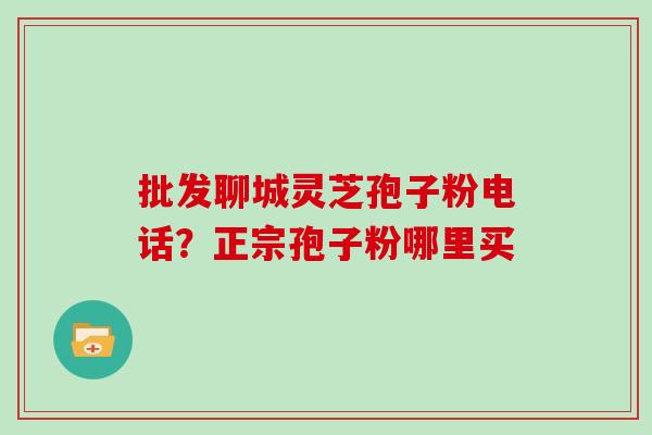 批发聊城灵芝孢子粉电话?正宗孢子粉哪里买