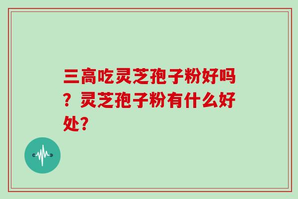 三高吃灵芝孢子粉好吗？灵芝孢子粉有什么好处？