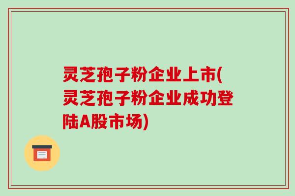 灵芝孢子粉企业上市(灵芝孢子粉企业成功登陆A股市场)