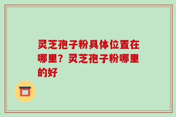 灵芝孢子粉具体位置在哪里?灵芝孢子粉哪里的好