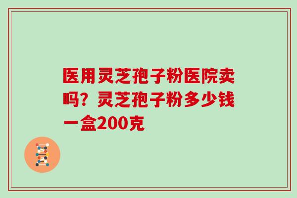 医用灵芝孢子粉医院卖吗?灵芝孢子粉多少钱一盒200克