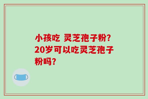 小孩吃 灵芝孢子粉?20岁可以吃灵芝孢子粉吗?