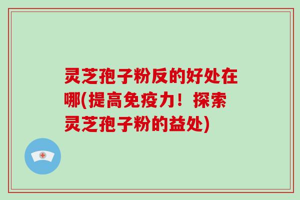 灵芝孢子粉反的好处在哪(提高免疫力!探索灵芝孢子粉的益处)