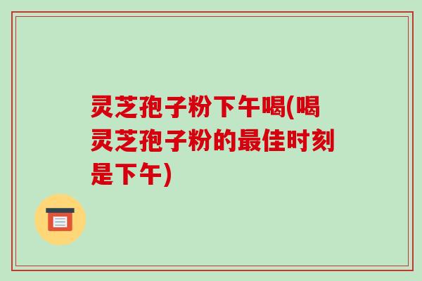 灵芝孢子粉下午喝(喝灵芝孢子粉的最佳时刻是下午)