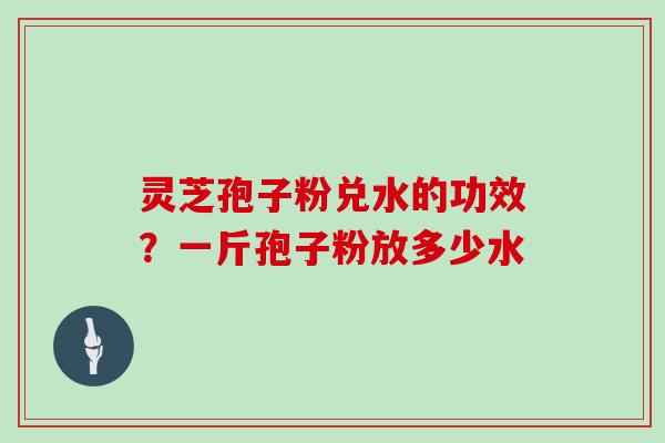 灵芝孢子粉兑水的功效？一斤孢子粉放多少水