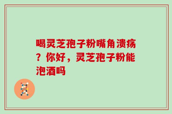 喝灵芝孢子粉嘴角溃疡？你好，灵芝孢子粉能泡酒吗