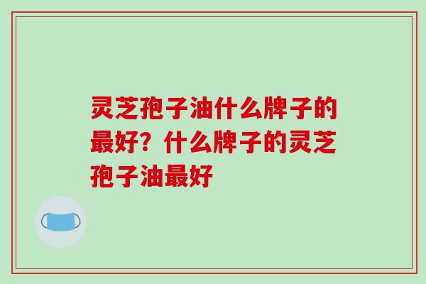 灵芝孢子油什么牌子的最好?什么牌子的灵芝孢子油最好