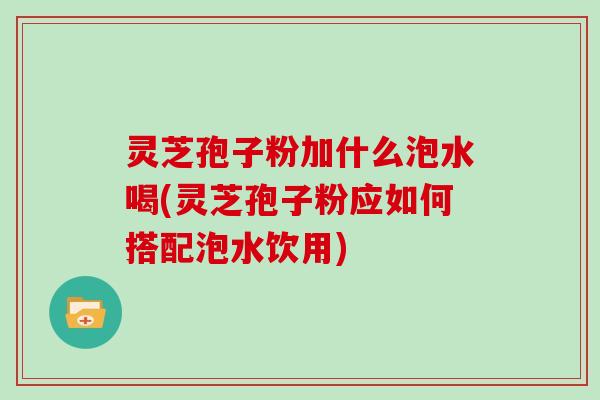 灵芝孢子粉加什么泡水喝(灵芝孢子粉应如何搭配泡水饮用)