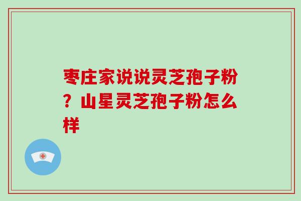 枣庄家说说灵芝孢子粉?山星灵芝孢子粉怎么样