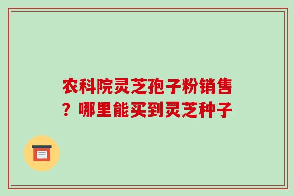 农科院灵芝孢子粉销售？哪里能买到灵芝种子