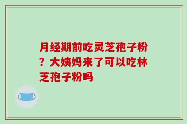 月经期前吃灵芝孢子粉?大姨妈来了可以吃林芝孢子粉吗