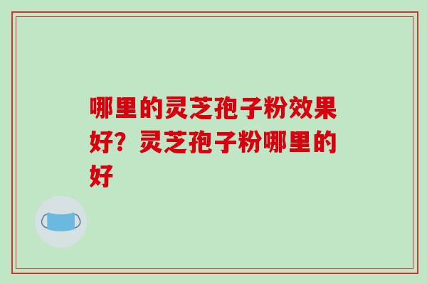 哪里的灵芝孢子粉效果好?灵芝孢子粉哪里的好