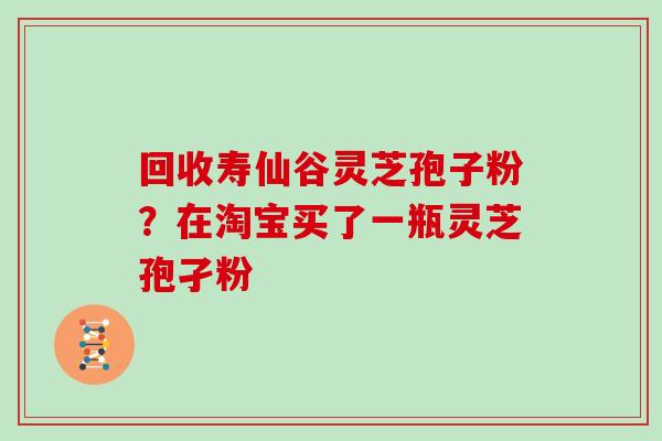 回收寿仙谷灵芝孢子粉?在淘宝买了一瓶灵芝孢孑粉