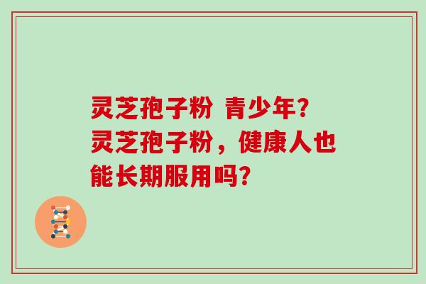 灵芝孢子粉 青少年?灵芝孢子粉,健康人也能长期服用吗?