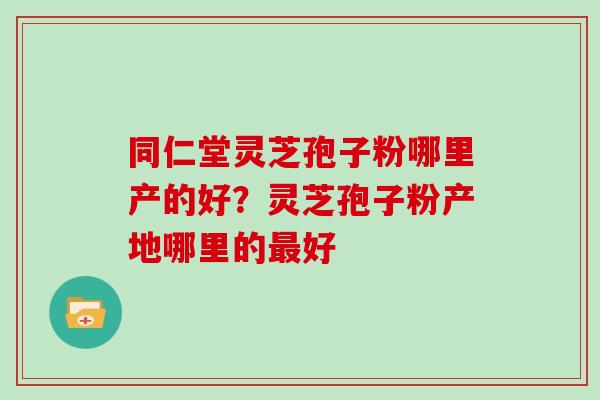 同仁堂灵芝孢子粉哪里产的好?灵芝孢子粉产地哪里的最好