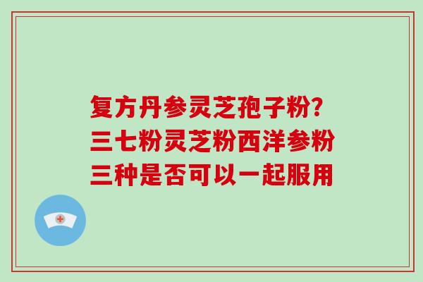 复方丹参灵芝孢子粉？三七粉灵芝粉西洋参粉三种是否可以一起服用