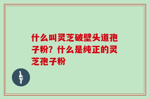 什么叫灵芝破壁头道孢子粉?什么是纯正的灵芝孢子粉