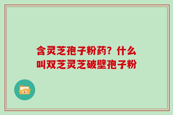 含灵芝孢子粉药?什么叫双芝灵芝破壁孢子粉