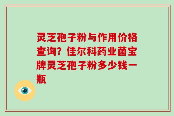 灵芝孢子粉与作用价格查询？佳尔科药业菌宝牌灵芝孢子粉多少钱一瓶