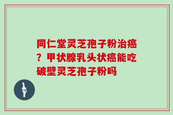 同仁堂灵芝孢子粉治癌?甲状腺乳头状癌能吃破壁灵芝孢子粉吗