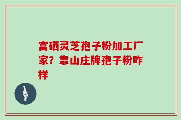 富硒灵芝孢子粉加工厂家?靠山庄牌孢子粉咋样