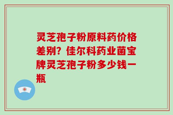 灵芝孢子粉原料药价格差别？佳尔科药业菌宝牌灵芝孢子粉多少钱一瓶