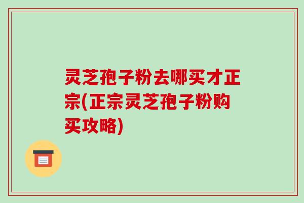 灵芝孢子粉去哪买才正宗(正宗灵芝孢子粉购买攻略)