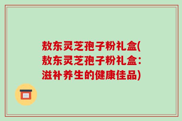 敖东灵芝孢子粉礼盒(敖东灵芝孢子粉礼盒:滋补养生的健康佳品)