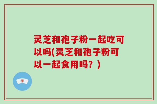 灵芝和孢子粉一起吃可以吗(灵芝和孢子粉可以一起食用吗?)