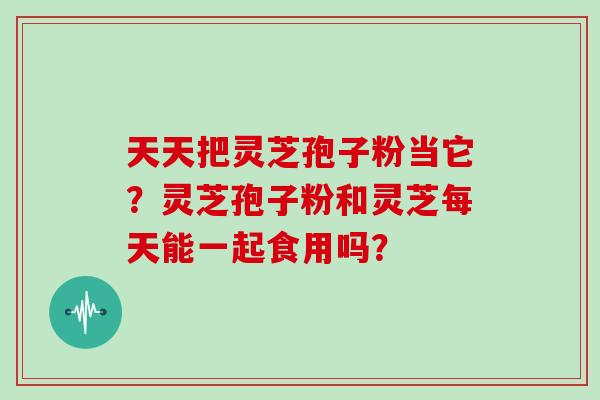 天天把灵芝孢子粉当它?灵芝孢子粉和灵芝每天能一起食用吗?