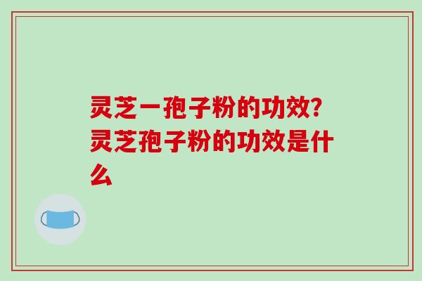 灵芝一孢子粉的功效?灵芝孢子粉的功效是什么