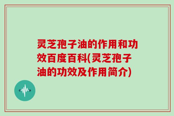 灵芝孢子油的作用和功效百度百科(灵芝孢子油的功效及作用简介)