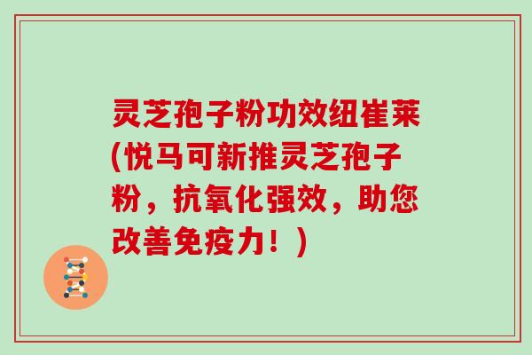 灵芝孢子粉功效纽崔莱(悦马可新推灵芝孢子粉,抗氧化强效,助您改善免疫力!)