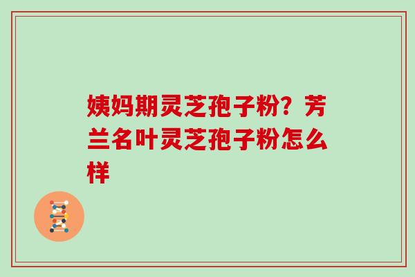 姨妈期灵芝孢子粉？芳兰名叶灵芝孢子粉怎么样