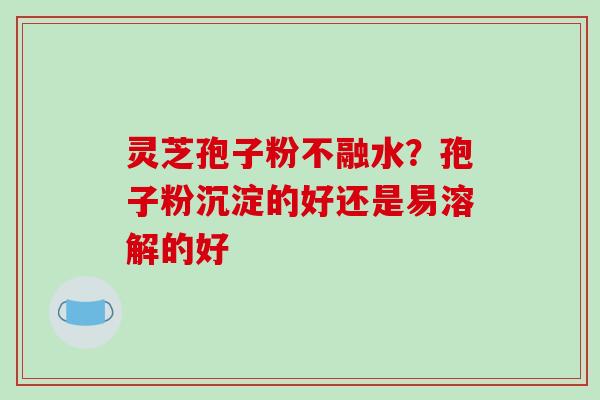 灵芝孢子粉不融水?孢子粉沉淀的好还是易溶解的好