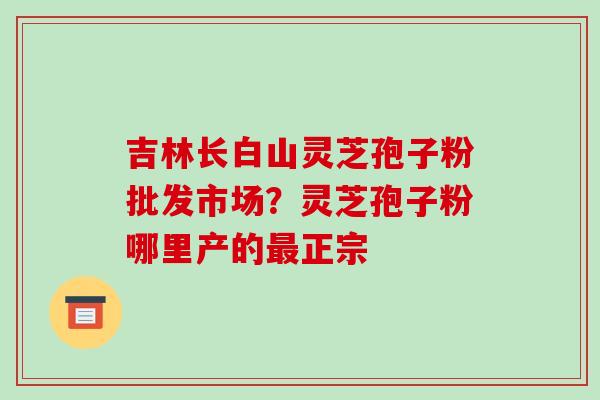 吉林长白山灵芝孢子粉批发市场？灵芝孢子粉哪里产的最正宗