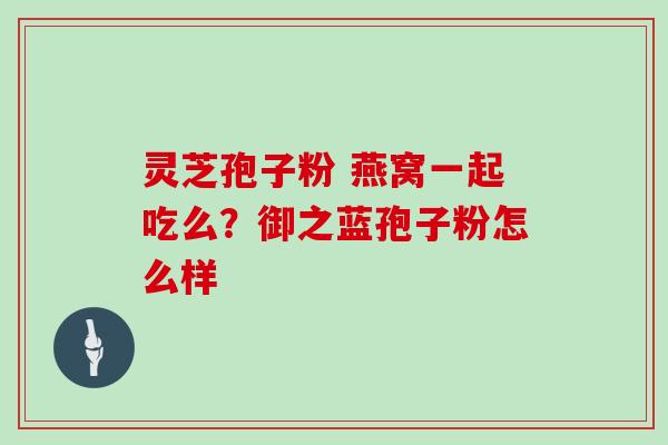灵芝孢子粉 燕窝一起吃么？御之蓝孢子粉怎么样