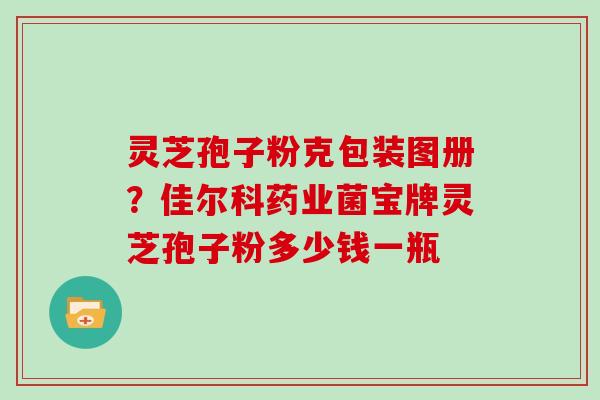 灵芝孢子粉克包装图册?佳尔科药业菌宝牌灵芝孢子粉多少钱一瓶