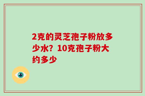 2克的灵芝孢子粉放多少水?10克孢子粉大约多少