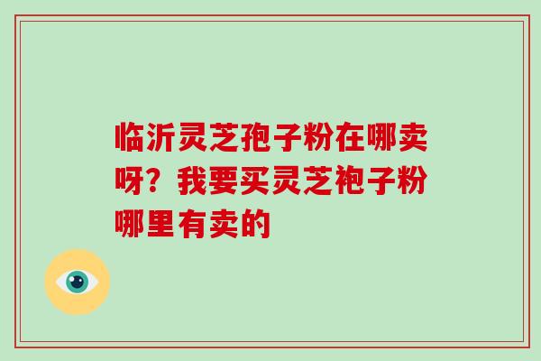 临沂灵芝孢子粉在哪卖呀?我要买灵芝袍子粉哪里有卖的