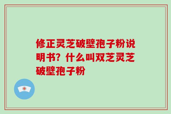 修正灵芝破壁孢子粉说明书?什么叫双芝灵芝破壁孢子粉