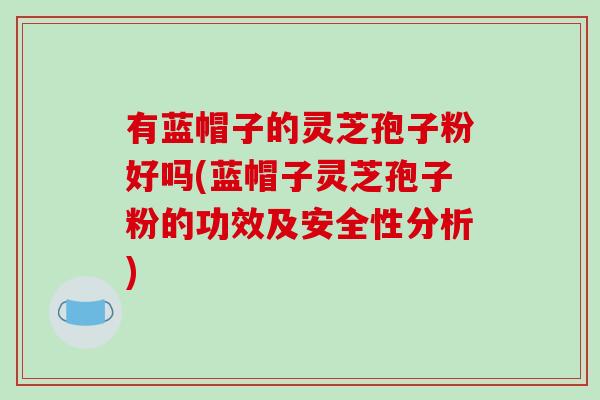 有蓝帽子的灵芝孢子粉好吗(蓝帽子灵芝孢子粉的功效及安全性分析)