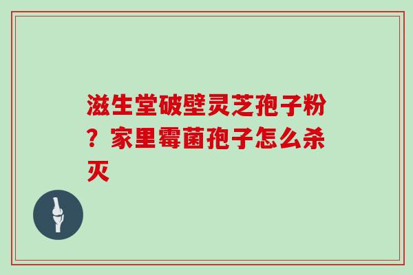 滋生堂破壁灵芝孢子粉？家里霉菌孢子怎么杀灭