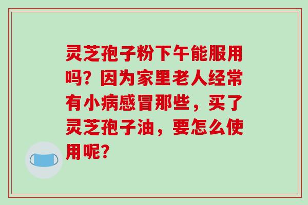 灵芝孢子粉下午能服用吗？因为家里老人经常有小病感冒那些，买了灵芝孢子油，要怎么使用呢？