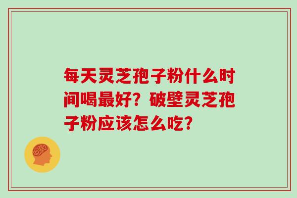 每天灵芝孢子粉什么时间喝最好?破壁灵芝孢子粉应该怎么吃?