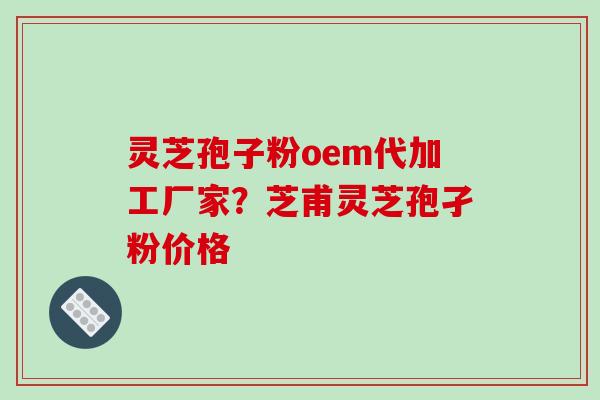 灵芝孢子粉oem代加工厂家?芝甫灵芝孢孑粉价格