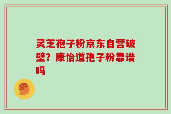 灵芝孢子粉京东自营破壁？康怡道孢子粉靠谱吗